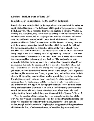 Return to Jump List return to 'Jump List'
JosephBenson's Commentaryof the Old and New Testaments
Luke 21:24. And they shall fall by the edge of the sword, and shall be led away
captive into all nations — The fulfilment of this part of the prophecy, we have
Bell., Luke 7:16, where Josephus describes the sacking ofthe city. “And now,
rushing into every lane, they slew whomsoeverthey found without distinction,
and burned the houses, and all the people who had fled into them. And when
they entered for the sake ofplunder, they found whole families of dead
persons, and houses full of carcassesdestroyedby famine; then they came out
with their hands empty. And though they thus pitied the dead, they did not
feel the same emotion for the living, but killed all they met, whereby they
filled the lanes with dead bodies. The whole city ran with blood, insomuch that
many things which were burning were extinguished by the blood.” Thus were
the inhabitants of Jerusalemslainwith the sword: thus was she laid even with
the ground, and her children with her. Ibid. — “The soldiers being now
weariedwith killing the Jews, andyet a greatnumber remaining alive, Cesar
commanded that only the armed and they who resistedshould be slain. But
the soldiers killed also the old and infirm; and taking the young and strong
prisoners, carried them into the women’s court in the temple. Cesarappointed
one Fronto, his freedman and friend, to guard them, and to determine the fate
of each. All the robbers and seditious he slew, one of them betraying another.
But picking out such youths as were remarkable for stature and beauty, he
reservedthem for the triumph. All the rest that were above seventeenyears
old he sent bound into Egypt, to be employed in labour there. Titus also sent
many of them into the provinces, to be slain in the theatres by beasts and the
sword. And those who were under seventeenyears ofage were slain. And
during the time Fronto judged them, one thousand died of hunger.” Chap. 17.
— “Now the number of the captives that were takenduring the time of the
war, was ninety-seven thousand; and of all that died and were slain during the
siege, was one million one hundred thousand, the most of them Jews by
nation, though not inhabitants of the place; for being assembledtogetherfrom
all parts to the feastof unleavened bread, of a sudden they were environed
 