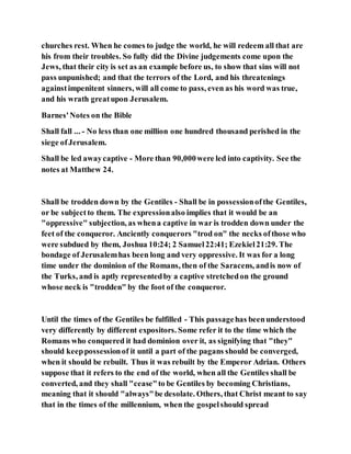 churches rest. When he comes to judge the world, he will redeem all that are
his from their troubles. So fully did the Divine judgements come upon the
Jews, that their city is set as an example before us, to show that sins will not
pass unpunished; and that the terrors of the Lord, and his threatenings
againstimpenitent sinners, will all come to pass, even as his word was true,
and his wrath greatupon Jerusalem.
Barnes'Notes on the Bible
Shall fall ... - No less than one million one hundred thousand perished in the
siege ofJerusalem.
Shall be led awaycaptive - More than 90,000were led into captivity. See the
notes at Matthew 24.
Shall be trodden down by the Gentiles - Shall be in possessionofthe Gentiles,
or be subjectto them. The expressionalso implies that it would be an
"oppressive" subjection, as whena captive in war is trodden down under the
feet of the conqueror. Anciently conquerors "trod on" the necks ofthose who
were subdued by them, Joshua 10:24; 2 Samuel22:41; Ezekiel21:29. The
bondage of Jerusalemhas been long and very oppressive. It was for a long
time under the dominion of the Romans, then of the Saracens, andis now of
the Turks, and is aptly representedby a captive stretchedon the ground
whose neck is "trodden" by the foot of the conqueror.
Until the times of the Gentiles be fulfilled - This passagehas beenunderstood
very differently by different expositors. Some refer it to the time which the
Romans who conquered it had dominion over it, as signifying that "they"
should keeppossessionof it until a part of the pagans should be converged,
when it should be rebuilt. Thus it was rebuilt by the Emperor Adrian. Others
suppose that it refers to the end of the world, when all the Gentiles shall be
converted, and they shall "cease"to be Gentiles by becoming Christians,
meaning that it should "always"be desolate. Others, that Christ meant to say
that in the times of the millennium, when the gospelshould spread
 