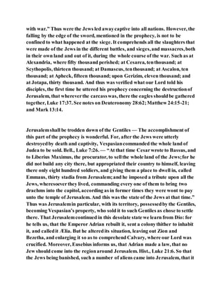 with war.” Thus were the Jews led awaycaptive into all nations. However, the
falling by the edge of the sword, mentioned in the prophecy, is not to be
confined to what happened at the siege. It comprehends all the slaughters that
were made of the Jews in the different battles, and sieges,and massacres,both
in their own land and out of it, during the whole course of the war. Such as at
Alexandria, where fifty thousand perished; at Cesarea, tenthousand; at
Scythopolis, thirteen thousand; at Damascus, tenthousand; at Ascalon, ten
thousand; at Apheck, fifteen thousand; upon Gerizim, eleven thousand; and
at Jotapa, thirty thousand. And thus was verified what our Lord told his
disciples, the first time he uttered his prophecy concerning the destructionof
Jerusalem, that whereverthe carcasswas, there the eagles shouldbe gathered
together, Luke 17:37. See notes on Deuteronomy 28:62;Matthew 24:15-21;
and Mark 13:14.
Jerusalemshall be trodden down of the Gentiles — The accomplishment of
this part of the prophecy is wonderful. For, after the Jews were utterly
destroyedby death and captivity, Vespasiancommanded the whole land of
Judea to be sold. Bell., Luke 7:26. — “At that time Cesarwrote to Bassus, and
to Liberius Maximus, the procurator, to sellthe whole land of the Jews;for he
did not build any city there, but appropriated their country to himself, leaving
there only eight hundred soldiers, and giving them a place to dwell in, called
Emmaus, thirty stadia from Jerusalem;and he imposed a tribute upon all the
Jews, wheresoeverthey lived, commanding every one of them to bring two
drachms into the capitol, according as in former times they were wont to pay
unto the temple of Jerusalem. And this was the state of the Jews at that time.”
Thus was Jerusalemin particular, with its territory, possessedby the Gentiles,
becoming Vespasian’s property, who sold it to such Gentiles as chose to settle
there. That Jerusalemcontinued in this desolate state we learn from Dio: for
he tells us, that the Emperor Adrian rebuilt it, sent a colonythither to inhabit
it, and calledit Ælia. But he alteredits situation, leaving out Zion and
Bezetha, and enlarging it so as to comprehend Calvary, where our Lord was
crucified. Moreover, Eusebius informs us, that Adrian made a law, that no
Jew should come into the regionaround Jerusalem. Hist., Luke 21:6. So that
the Jews being banished, such a number of aliens came into Jerusalem, that it
 