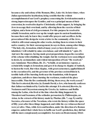 became a city and colony of the Romans, Hist., Luke 4:6. In later times, when
Julian apostatizedto heathenism, being sensible that the evident
accomplishmentof our Lord’s prophecy concerning the Jewishnation made a
strong impressionupon the Gentiles, and was a principal means of their
conversion, he resolvedto deprive Christianity of this support, by bringing the
Jews to occupy their own land, and by allowing them the exercise oftheir
religion, and a form of civil government. For this purpose he resolvedto
rebuild Jerusalem, and to rear up the temple upon its ancient foundations,
because there only he knew they would offer prayers and sacrifices. In the
prosecutionof this design he wrote a letter to the community of the Jews,
which is still extant among his other works, inviting them to return to their
native country; for their encouragement, he says to them, among other things,
“The holy city, Jerusalem, which of many years ye have desired to see
inhabited, I will rebuild by mine own labour, and will inhabit it,” epist. 25.
And now the emperor, having made greatpreparations, began the execution
of his scheme with rebuilding the temple; but his workmenwere soonobliged
to desist, by an immediate and evident interposition of God. “He resolved,”
says Ammianus Marcellinus, lib. 23., “to build, at an immense expense, a
certain lofty temple at Jerusalem;and gave it in charge to Alypius of Antioch,
to hasten the work. But when Alypius, with greatearnestness, appliedhimself
to the executionof it, and the governor of the province assistedhim in it,
terrible balls of fire bursting forth near the foundation, with frequent
explosions, and divers times burning the workmen, rendered the place
inaccessible. Thus the fire continually driving them away, the work ceased.”
This fact is attested, likewise,by Zemuth David, a Jew, who honestly confesses
that Julian was hindered by God in this attempt. It is attested, likewise, by
Nazianzen and Chrysostom among the Greeks, by Ambrose and Ruffin
among the Latins, who lived at the time when the thing happened; by
Theodoretand Sozomon, of the orthodox persuasion;by Philistorgius, an
Arian, in the extracts of his history made by Photius; (lib. 7. cap. 9;) and by
Socrates, a favourer of the Novatians, who wrote his history within the space
of fifty years after these things happened, and while the eye-witnessesthereof
were yet alive. Thus, while Jews and heathen, under the direction of a Roman
emperor, united their whole force to baffle our Lord’s prediction, they did but
still the more conspicuouslyaccomplishit. See notes on Deuteronomy 28:64-
 
