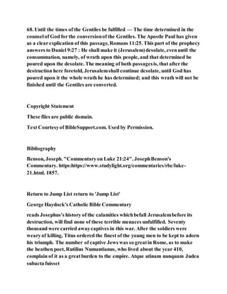 68. Until the times of the Gentiles be fulfilled — The time determined in the
counselof God for the conversionof the Gentiles. The Apostle Paul has given
us a clearexplication of this passage, Romans 11:25. This part of the prophecy
answers to Daniel 9:27 : He shall make it (Jerusalem)desolate, evenuntil the
consummation, namely, of wrath upon this people, and that determined be
poured upon the desolate. The meaning of both passagesis, that after the
destruction here foretold, Jerusalemshall continue desolate, until God has
poured upon it the whole wrath he has determined; and this wrath will not be
finished until the Gentiles are converted.
Copyright Statement
These files are public domain.
Text Courtesyof BibleSupport.com. Used by Permission.
Bibliography
Benson, Joseph. "Commentaryon Luke 21:24". JosephBenson's
Commentary. https:https://www.studylight.org/commentaries/rbc/luke-
21.html. 1857.
Return to Jump List return to 'Jump List'
George Haydock's Catholic Bible Commentary
reads Josephus's history of the calamities whichbefall Jerusalembefore its
destruction, will find none of these terrible menaces unfulfilled. Seventy
thousand were carried awaycaptives in this war. After the soldiers were
wearyof killing, Titus ordered the finest of the young men to be kept to adorn
his triumph. The number of captive Jews was so greatin Rome, as to make
the heathen poet, Rutilius Numantianus, who lived about the year 410,
complain of it as a greatburden to the empire. Atque utinam nunquam Judea
subacta fuisset
 