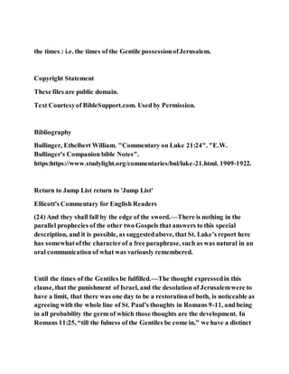 the times : i.e. the times of the Gentile possessionofJerusalem.
Copyright Statement
These files are public domain.
Text Courtesyof BibleSupport.com. Used by Permission.
Bibliography
Bullinger, Ethelbert William. "Commentary on Luke 21:24". "E.W.
Bullinger's Companion bible Notes".
https:https://www.studylight.org/commentaries/bul/luke-21.html. 1909-1922.
Return to Jump List return to 'Jump List'
Ellicott's Commentary for English Readers
(24) And they shall fall by the edge of the sword.—There is nothing in the
parallel prophecies of the other two Gospels that answers to this special
description, and it is possible, as suggestedabove, that St. Luke’s report here
has somewhatofthe characterof a free paraphrase, such as was natural in an
oral communication of what was variously remembered.
Until the times of the Gentiles be fulfilled.—The thought expressedin this
clause, that the punishment of Israel, and the desolation of Jerusalemwere to
have a limit, that there was one day to be a restorationof both, is noticeable as
agreeing with the whole line of St. Paul’s thoughts in Romans 9-11, and being
in all probability the germ of which those thoughts are the development. In
Romans 11:25, “till the fulness of the Gentiles be come in,” we have a distinct
 