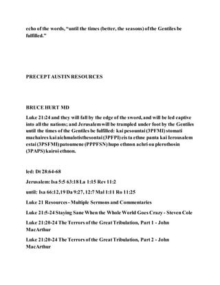 echo of the words, “until the times (better, the seasons)ofthe Gentiles be
fulfilled.”
PRECEPTAUSTIN RESOURCES
BRUCE HURT MD
Luke 21:24 and they will fall by the edge of the sword, and will be led captive
into all the nations; and Jerusalemwill be trampled under foot by the Gentiles
until the times of the Gentiles be fulfilled: kai pesountai(3PFMI)stomati
machaires kaiaichmalotisthesontai(3PFPI)eis ta ethne panta kai Ierousalem
estai(3PSFMI)patoumene (PPPFSN)hupo ethnon achri ou plerothosin
(3PAPS)kairoi ethnon.
led: Dt 28:64-68
Jerusalem:Isa 5:5 63:18 La 1:15 Rev11:2
until: Isa 66:12,19 Da 9:27, 12:7 Mal 1:11 Ro 11:25
Luke 21 Resources- Multiple Sermons and Commentaries
Luke 21:5-24 Staying Sane When the Whole World Goes Crazy - Steven Cole
Luke 21:20-24 The Terrors of the GreatTribulation, Part 1 - John
MacArthur
Luke 21:20-24 The Terrors of the GreatTribulation, Part 2 - John
MacArthur
 