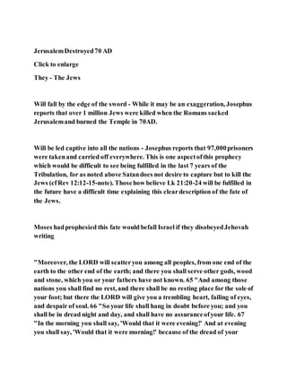 JerusalemDestroyed70 AD
Click to enlarge
They - The Jews
Will fall by the edge of the sword - While it may be an exaggeration, Josephus
reports that over 1 million Jews were killed when the Romans sacked
Jerusalemand burned the Temple in 70AD.
Will be led captive into all the nations - Josephus reports that 97,000prisoners
were takenand carried off everywhere. This is one aspectofthis prophecy
which would be difficult to see being fulfilled in the last 7 years of the
Tribulation, for as noted above Satandoes not desire to capture but to kill the
Jews (cfRev 12:12-15-note). Thosehow believe Lk 21:20-24 will be fulfilled in
the future have a difficult time explaining this cleardescription of the fate of
the Jews.
Moses hadprophesied this fate would befall Israel if they disobeyedJehovah
writing
"Moreover, the LORD will scatteryou among all peoples, from one end of the
earth to the other end of the earth; and there you shall serve other gods, wood
and stone, which you or your fathers have not known. 65 "And among those
nations you shall find no rest, and there shall be no resting place for the sole of
your foot; but there the LORD will give you a trembling heart, failing of eyes,
and despair of soul. 66 "So your life shall hang in doubt before you; and you
shall be in dread night and day, and shall have no assuranceofyour life. 67
"In the morning you shall say, 'Would that it were evening!' And at evening
you shall say, 'Would that it were morning!' because of the dread of your
 