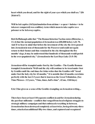 heart which you dread, and for the sight of your eyes which you shall see."(Dt
28:64-67)
Will be led captive (163)(aichmalotizo from aichme = a spear+ halotos = to be
takenor conquered) was a military term which mean to take captive as a
prisoner or be led awaycaptive.
Bob Deffinbaugh adds that "The Roman historian Tacitus states (Historiae, v,
13, 4) that the normal population of Jerusalemwas 600,000 before A.D. 70.
And if we bear in mind that before the investment of the city the Jews poured
into Jerusalemin tens of thousands for the Passoverandcould not again
return to their homes and thus remained in the city throughout the five
months' siege, it may be understood that hundreds of thousands would perish
in the over-populated city." (Jerusalemin the Last Days Luke 21:5-38)
Jerusalemwill be trampled under foot by the Gentiles - The Gentile Romans
trampled Jerusalemin 70AD and the city will continue to be tread under foot
by Gentiles until the end times for John writes that the Gentiles will "tread
under foot the holy city for 42 months." It is notable that 42 months correlates
perfectly with the last3.5 years that is knownas the GreatTribulation. (See
Time Phrases - 3.5 years, "Time, times, half a time", 42 mo, 1260 days)
Eric Cline gives us a sense ofthe Gentiles trampling on Jerusalemwriting...
There have been at least118 separate conflicts in and for Jerusalemduring
the pastfour millennia—conflicts that rangedfrom localreligious struggles to
strategic military campaigns and that embraced everything in between.
Jerusalemhas been destroyed completely at leasttwice, besiegedtwenty-three
times, attackedanadditional fifty-two times, and captured and recaptured
 