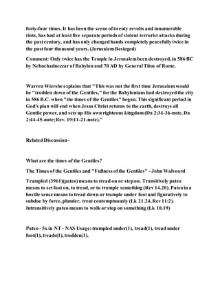 forty-four times. It has been the scene oftwenty revolts and innumerable
riots, has had at leastfive separate periods of violent terrorist attacks during
the pastcentury, and has only changedhands completely peacefullytwice in
the pastfour thousand years. (JerusalemBesieged)
Comment: Only twice has the Temple in Jerusalembeen destroyed, in 586 BC
by Nebuchadnezzar of Babylon and 70 AD by GeneralTitus of Rome.
Warren Wiersbe explains that "This was not the first time Jerusalemwould
be "trodden down of the Gentiles," forthe Babylonians had destroyedthe city
in 586 B.C. when "the times of the Gentiles" began. This significant period in
God's plan will end when Jesus Christ returns to the earth, destroys all
Gentile power, and sets up His own righteous kingdom (Da 2:34-36-note, Da
2:44-45-note;Rev. 19:11-21-note)."
RelatedDiscussion-
What are the times of the Gentiles?
The Times of the Gentiles and "Fullness ofthe Gentiles" - John Walvoord
Trampled (3961)(pateo)means to tread on or stepon. Transitively pateo
means to setfoot on, to tread, or to trample something (Rev 14.20). Pateoin a
hostile sense means to tread down or trample under footand figuratively to
subdue by force, plunder, treat contemptuously (Lk 21.24,Rev11:2).
Intransitively pateo means to walk or step on something (Lk 10.19)
Pateo - 5x in NT - NAS Usage:trampled under(1), tread(1), tread under
foot(1), treads(1), trodden(1).
 
