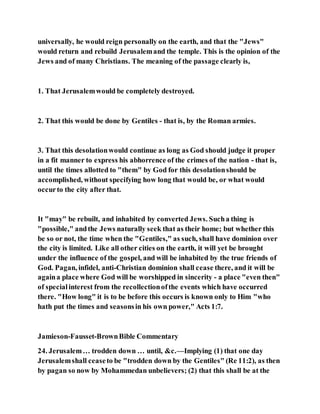 universally, he would reign personally on the earth, and that the "Jews"
would return and rebuild Jerusalemand the temple. This is the opinion of the
Jews and of many Christians. The meaning of the passage clearly is,
1. That Jerusalemwould be completely destroyed.
2. That this would be done by Gentiles - that is, by the Roman armies.
3. That this desolationwould continue as long as God should judge it proper
in a fit manner to express his abhorrence of the crimes of the nation - that is,
until the times allotted to "them" by God for this desolationshould be
accomplished, without specifying how long that would be, or what would
occurto the city after that.
It "may" be rebuilt, and inhabited by converted Jews. Sucha thing is
"possible," andthe Jews naturally seek that as their home; but whether this
be so or not, the time when the "Gentiles," as such, shall have dominion over
the city is limited. Like all other cities on the earth, it will yet be brought
under the influence of the gospel, and will be inhabited by the true friends of
God. Pagan, infidel, anti-Christian dominion shall cease there, and it will be
againa place where God will be worshipped in sincerity - a place "even then"
of specialinterest from the recollectionofthe events which have occurred
there. "How long" it is to be before this occurs is known only to Him "who
hath put the times and seasonsin his own power," Acts 1:7.
Jamieson-Fausset-BrownBible Commentary
24. Jerusalem… trodden down … until, &c.—Implying (1) that one day
Jerusalemshall ceaseto be "trodden down by the Gentiles" (Re 11:2), as then
by pagan so now by Mohammedan unbelievers; (2) that this shall be at the
 