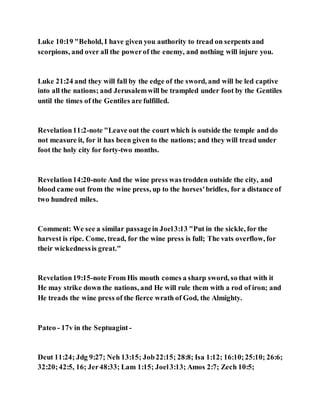 Luke 10:19 "Behold, I have given you authority to tread on serpents and
scorpions, and over all the powerof the enemy, and nothing will injure you.
Luke 21:24 and they will fall by the edge of the sword, and will be led captive
into all the nations; and Jerusalemwill be trampled under foot by the Gentiles
until the times of the Gentiles are fulfilled.
Revelation11:2-note "Leave out the court which is outside the temple and do
not measure it, for it has been given to the nations; and they will tread under
foot the holy city for forty-two months.
Revelation14:20-note And the wine press was trodden outside the city, and
blood came out from the wine press, up to the horses'bridles, for a distance of
two hundred miles.
Comment: We see a similar passagein Joel3:13 "Put in the sickle, for the
harvest is ripe. Come, tread, for the wine press is full; The vats overflow, for
their wickednessis great."
Revelation19:15-note From His mouth comes a sharp sword, so that with it
He may strike down the nations, and He will rule them with a rod of iron; and
He treads the wine press of the fierce wrath of God, the Almighty.
Pateo - 17v in the Septuagint -
Deut 11:24; Jdg 9:27; Neh 13:15; Job22:15; 28:8; Isa 1:12; 16:10;25:10; 26:6;
32:20;42:5, 16; Jer48:33; Lam 1:15; Joel3:13; Amos 2:7; Zech 10:5;
 
