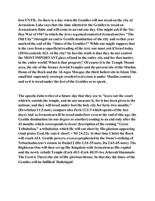 foot UNTIL. So there is a day when the Gentiles will not tread on the city of
Jerusalem. Luke says that the time allotted to the Gentiles to tread on
Jerusalemis finite and will come to an end one day. One might ask if the Six-
Day War of 1967 in which the Jews regainedcontrolof Jerusalem(See "The
Old City") brought an end to Gentile domination of the city and so that year
marked the end of the "times of the Gentiles?" While one might suppose that
is the case from a superficialreading of the text, one must ask if Israeltoday
(2016)controls ALL of the city? In factthe truth is that they do not control
the MOST IMPORTANTpiece ofland in the entire city and for that matter,
in the entire world! What is that property? Of course it is the Temple Mount
area, the site of the former JewishTemples and the present site of the Muslim
Dome of the Rock and the Al-Aqsa Mosque, the third holiest site in Islam This
small but supremely strategic swathofreal estate is under Muslim control,
and so it is tread under the feet of the Gentiles so to speak.
The apostle John writes of a future day that they are to "leave out the court
which is outside the temple, and do not measure it, for it has been given to the
nations; and they will tread under foot the holy city for forty-two months."
(Revelation11:2-note; compare also Zech 12:2-3 which speaks ofthe last
days) And so Jerusalemwill be tread underfoot even to the end of this age, the
Gentile domination (to one degree or another) coming to an end only after the
42 months which corresponds to Jesus'descriptionof the coming "Great
Tribulation," a tribulation which He will cut short by His glorious appearing
(And praise God, He cuts it short! = Mt 24:22). At that time Christ the Rock
will crush ALL Gentile powers, evenas prophesied in the Stone's striking of
Nebuchadnezzar's statute in Daniel2 (Da 2:34-35-note, Da 2:43-45-note). The
Righteous One will then set up His Kingdom with Jerusalemas His capital
and the newly rebuilt Temple (Ezek 40:1-Ezek 48:35-See JehovahShammah-
The Lord is There) the site of His glorious throne. In that day the times of the
Gentiles will be fulfilled! Hallelujah!
 