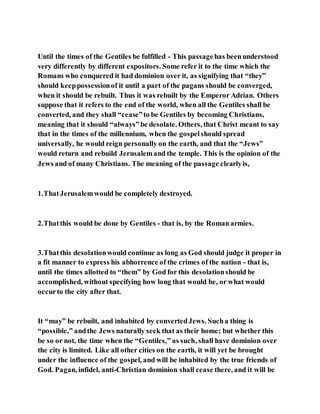 Until the times of the Gentiles be fulfilled - This passagehas beenunderstood
very differently by different expositors. Some refer it to the time which the
Romans who conquered it had dominion over it, as signifying that “they”
should keeppossessionof it until a part of the pagans should be converged,
when it should be rebuilt. Thus it was rebuilt by the Emperor Adrian. Others
suppose that it refers to the end of the world, when all the Gentiles shall be
converted, and they shall “cease”to be Gentiles by becoming Christians,
meaning that it should “always”be desolate. Others, that Christ meant to say
that in the times of the millennium, when the gospelshould spread
universally, he would reign personally on the earth, and that the “Jews”
would return and rebuild Jerusalemand the temple. This is the opinion of the
Jews and of many Christians. The meaning of the passage clearlyis,
1.ThatJerusalemwould be completely destroyed.
2.Thatthis would be done by Gentiles - that is, by the Romanarmies.
3.Thatthis desolationwould continue as long as God should judge it proper in
a fit manner to express his abhorrence of the crimes of the nation - that is,
until the times allotted to “them” by God for this desolationshould be
accomplished, without specifying how long that would be, or what would
occurto the city after that.
It “may” be rebuilt, and inhabited by convertedJews. Sucha thing is
“possible,” andthe Jews naturally seek that as their home; but whether this
be so or not, the time when the “Gentiles,” as such, shall have dominion over
the city is limited. Like all other cities on the earth, it will yet be brought
under the influence of the gospel, and will be inhabited by the true friends of
God. Pagan, infidel, anti-Christian dominion shall cease there, and it will be
 