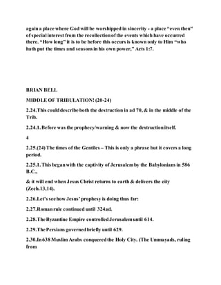 againa place where God will be worshipped in sincerity - a place “even then”
of specialinterest from the recollectionofthe events which have occurred
there. “How long” it is to be before this occurs is known only to Him “who
hath put the times and seasonsin his own power,” Acts 1:7.
BRIAN BELL
MIDDLE OF TRIBULATION! (20-24)
2.24.This coulddescribe both the destruction in ad 70, & in the middle of the
Trib.
2.24.1.Before was the prophecy/warning & now the destructionitself.
4
2.25.(24)The times of the Gentiles – This is only a phrase but it covers a long
period.
2.25.1.This beganwith the captivity of Jerusalemby the Babylonians in 586
B.C.,
& it will end when Jesus Christ returns to earth & delivers the city
(Zech.13,14).
2.26.Let’s seehow Jesus’prophesy is doing thus far:
2.27.Romanrule continued until 324ad.
2.28.TheByzantine Empire controlledJerusalemuntil 614.
2.29.ThePersians governedbriefly until 629.
2.30.In638 Muslim Arabs conqueredthe Holy City. (The Ummayads, ruling
from
 