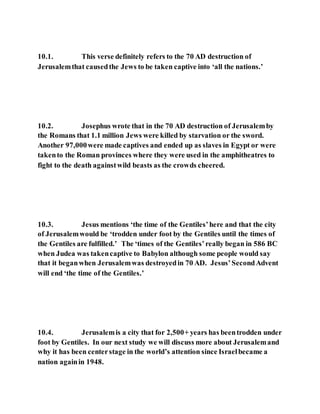 10.1. This verse definitely refers to the 70 AD destruction of
Jerusalemthat causedthe Jews to be taken captive into ‘all the nations.’
10.2. Josephus wrote that in the 70 AD destruction of Jerusalemby
the Romans that 1.1 million Jews were killed by starvation or the sword.
Another 97,000were made captives and ended up as slaves in Egypt or were
takento the Roman provinces where they were used in the amphitheatres to
fight to the death againstwild beasts as the crowds cheered.
10.3. Jesus mentions ‘the time of the Gentiles’here and that the city
of Jerusalemwould be ‘trodden under foot by the Gentiles until the times of
the Gentiles are fulfilled.’ The ‘times of the Gentiles’really began in 586 BC
when Judea was takencaptive to Babylon although some people would say
that it beganwhen Jerusalemwas destroyedin 70 AD. Jesus’SecondAdvent
will end ‘the time of the Gentiles.’
10.4. Jerusalemis a city that for 2,500+ years has beentrodden under
foot by Gentiles. In our next study we will discuss more about Jerusalemand
why it has been centerstage in the world’s attention since Israelbecame a
nation againin 1948.
 