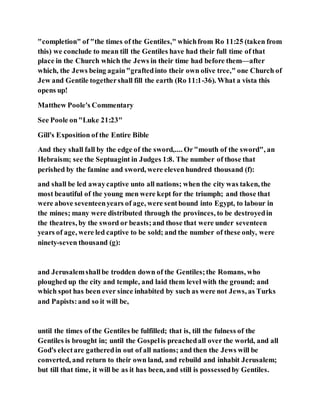 "completion" of "the times of the Gentiles," whichfrom Ro 11:25 (taken from
this) we conclude to mean till the Gentiles have had their full time of that
place in the Church which the Jews in their time had before them—after
which, the Jews being again"graftedinto their own olive tree," one Church of
Jew and Gentile togethershall fill the earth (Ro 11:1-36). What a vista this
opens up!
Matthew Poole's Commentary
See Poole on"Luke 21:23"
Gill's Exposition of the Entire Bible
And they shall fall by the edge of the sword,.... Or"mouth of the sword", an
Hebraism; see the Septuagint in Judges 1:8. The number of those that
perished by the famine and sword, were elevenhundred thousand (f):
and shall be led awaycaptive unto all nations; when the city was taken, the
most beautiful of the young men were kept for the triumph; and those that
were above seventeenyears of age, were sentbound into Egypt, to labour in
the mines; many were distributed through the provinces, to be destroyedin
the theatres, by the sword or beasts;and those that were under seventeen
years of age, were led captive to be sold; and the number of these only, were
ninety-seven thousand (g):
and Jerusalemshallbe trodden down of the Gentiles;the Romans, who
ploughed up the city and temple, and laid them level with the ground; and
which spot has been ever since inhabited by such as were not Jews, as Turks
and Papists:and so it will be,
until the times of the Gentiles be fulfilled; that is, till the fulness of the
Gentiles is brought in; until the Gospelis preachedall over the world, and all
God's electare gatheredin out of all nations; and then the Jews will be
converted, and return to their own land, and rebuild and inhabit Jerusalem;
but till that time, it will be as it has been, and still is possessedby Gentiles.
 