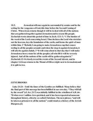 10.5. Jerusalemwill once again be surrounded by armies and be the
setting for the vengeance ofGod, this time before the SecondComing of
Christ. When Jesus returns though it will be to deal with all of the nations
that are gathered togetheragainstJerusalemand to rescue His people.
Zechariah wrote about this period of time in Zech. 12:1-3, “1 The burden of
the word of the Lord concerning Israel. Thus declares the Lord who stretches
out the heavens, lays the foundation of the earth, and forms the spirit of man
within him, 2 “Behold, I am going to make Jerusalema cup that causes
reeling to all the peoples around; and when the siege is againstJerusalem, it
will also be againstJudah. 3 “It will come about in that day that I will make
Jerusalema heavy stone for all the peoples;all who lift it will be severely
injured. And all the nations of the earth will be gatheredagainstit.”
Zechariah 12-14 clearlyrevealthe events of the SecondAdvent, and in
chapter 14 Jesus returns to the Mount of Olives (right next to Jerusalem)and
it is split in two.
GENE BROOKS
Luke 21:24 – Until the times of the Gentiles are fulfilled: Many believe that
the final part of this message has beenfulfilled in our own day. “They will fall
by the sword” (cf. Jer. 21:7) was initially fulfilled in the rebellion of A.D. 66-
70 when over1 million Jews perished, and it has been repeatedad nauseam
throughout history, often by so-calledChristians. The next phrase, “and will
be taken as prisoners to all the nations” could stand as a history of the Jewish
Diaspora.[2]
 
