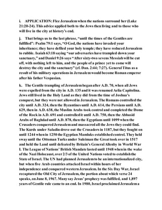 i. APPLICATION:Flee Jerusalemwhen the nations surround her (Luke
21:20-24). This advice applied both to the Jews then living and to those who
will live in the city at history’s end.
j. That brings us to the last phrase, “until the times of the Gentiles are
fulfilled”: Psalm 79:1 says, “O God, the nations have invaded your
inheritance; they have defiled your holy temple; they have reduced Jerusalem
to rubble. Isaiah 63:18 saying “our adversaries have trampled down your
sanctuary,” and Daniel 9:26 says “After sixty-two sevens Messiahwill be cut
off, with nothing left to him, and the people of a prince yet to come will
destroy the city and the sanctuary” (cf. Dan. 2:44; 7:27). GeneralTitus as a
result of his military operations in Jerusalemwould become Roman emperor
after his father Vespasian.
k. The Gentile trampling of Jerusalembeganafter A.D. 70, when all Jews
were expelled from the city in A.D. 135 and it was renamed Aelia Capitolina.
Jews still lived in the Holy Land as they did from the time of Joshua’s
conquest, but they were not allowedin Jerusalem. The Romans controlled the
city until A.D. 324, then the Byzantines until A.D. 614, the Persians until A.D.
629, then in A.D. 638, the Muslim Arabs took controland completed the Dome
of the Rock in A.D. 691 and controlledit until A.D. 750, then the Abbasid
Arabs of Baghdaduntil A.D. 878, then the Egyptians until 1099 when the
Crusaders conqueredJerusalemand massacredall the Jews they could find.
The Kurds under Saladin drove out the Crusaders in 1187, but they fought on
until 1244 whenin 1250 the Egyptian Mamluks establishedcontrol. They held
swayuntil the Ottoman Turks under Suleiman the Greattook over in 1517
and held the Land until defeatedby Britain’s GeneralAllenby in World War
I. The League of Nations’ British Mandate lasted until 1948 whenin the wake
of the Nazi Holocaust, over2/3 of the United Nations voted to establishthe
State of Israel. The UN had planned Jerusalemto be an internationalized city,
but when five Arab countries attackedIsraelwithin hours of her
independence and conquered westernJerusalem. In the Six Day War, Israel
recaptured the Old City of Jerusalem, the portion about which verse 24
speaks, onJune 8, 1967. Manysay Jesus’prophecy was fulfilled, and 1,897
years of Gentile rule came to an end. In 1980, IsraelproclaimedJerusalema
 