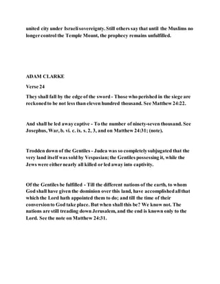 united city under Israelisovereignty. Still others say that until the Muslims no
longercontrol the Temple Mount, the prophecy remains unfulfilled.
ADAM CLARKE
Verse 24
They shall fall by the edge of the sword - Those who perished in the siege are
reckonedto be not less than eleven hundred thousand. See Matthew 24:22.
And shall be led awaycaptive - To the number of ninety-seven thousand. See
Josephus, War, b. vi. c. ix. s. 2, 3, and on Matthew 24:31; (note).
Trodden down of the Gentiles - Judea was so completelysubjugated that the
very land itself was sold by Vespasian;the Gentiles possessing it, while the
Jews were eithernearly all killed or led away into captivity.
Of the Gentiles be fulfilled - Till the different nations of the earth, to whom
God shall have given the dominion over this land, have accomplishedallthat
which the Lord hath appointed them to do; and till the time of their
conversionto God take place. But when shall this be? We know not. The
nations are still treading down Jerusalem, and the end is known only to the
Lord. See the note on Matthew 24:31.
 