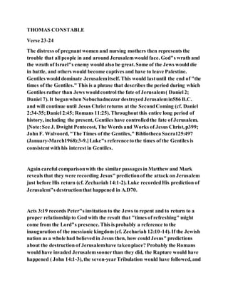 THOMAS CONSTABLE
Verse 23-24
The distress of pregnant women and nursing mothers then represents the
trouble that all people in and around Jerusalemwould face. God"s wrath and
the wrath of Israel"s enemy would also be great. Some of the Jews would die
in battle, and others would become captives and have to leave Palestine.
Gentiles would dominate Jerusalemitself. This would lastuntil the end of "the
times of the Gentiles." This is a phrase that describes the period during which
Gentiles rather than Jews wouldcontrol the fate of Jerusalem( Daniel2;
Daniel 7). It beganwhen Nebuchadnezzar destroyedJerusalemin586 B.C.
and will continue until Jesus Christreturns at the SecondComing (cf. Daniel
2:34-35;Daniel 2:45; Romans 11:25). Throughout this entire long period of
history, including the present, Gentiles have controlledthe fate of Jerusalem.
[Note:See J. Dwight Pentecost, The Words and Works of Jesus Christ, p399;
John F. Walvoord, "The Times of the Gentiles," Bibliotheca Sacra125:497
(January-March1968):3-9.]Luke"s reference to the times of the Gentiles is
consistentwith his interest in Gentiles.
Again careful comparisonwith the similar passagesin Matthew and Mark
reveals that they were recording Jesus" predictionof the attack on Jerusalem
just before His return (cf. Zechariah 14:1-2). Luke recordedHis prediction of
Jerusalem"s destructionthat happened in A.D70.
Acts 3:19 records Peter"s invitation to the Jews to repent and to return to a
proper relationship to God with the result that "times of refreshing" might
come from the Lord"s presence. This is probably a reference to the
inauguration of the messianic kingdom (cf. Zechariah 12:10-14). If the Jewish
nation as a whole had believed in Jesus then, how could Jesus" predictions
about the destruction of Jerusalemhave takenplace? Probably the Romans
would have invaded Jerusalemsoonerthan they did, the Rapture would have
happened ( John 14:1-3), the seven-yearTribulation would have followed, and
 