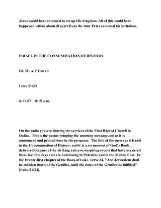 Jesus would have returned to set up His kingdom. All of this could have
happened within about10 years from the time Peterextended his invitation.
ISRAEL IN THE CONSUMMATION OF HISTORY
Dr. W. A. Criswell
Luke 21:24
6-11-67 8:15 a.m.
On the radio you are sharing the services ofthe First Baptist Church in
Dallas. This is the pastor bringing the morning message, notas it is
announced and printed here in the program. The title of the messageis Israel
in the Consummation of History, and it is a sermonout of God’s Book
delivered because ofthe striking and awe-inspiring events that have occurred
these last few days and are continuing in Palestine and in the Middle East. In
the twenty-first chapterof the Book of Luke, verse 24, "And Jerusalemshall
be trodden down of the Gentiles, until the times of the Gentiles be fulfilled"
[Luke 21:24].
 