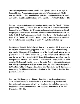 We are living in one of the most critical and significantof all of the ages in
human history. We are approaching some kind of a denouement. Godis
moving. God is taking a hand in human events. "Jerusalemshall be trodden
down of the Gentiles, until the times of the Gentiles be fulfilled" [Luke 21:24].
In May 1948, a part of Jerusalemwas takenawayfrom the Gentiles and was
possessedby Israel. As I stand here this moment, all of Jerusalemlies in the
hands of Israel. Whether it will become an international city governedby all
the peoples of the world or whether it will remain in the hands of Israelis yet
to be decided. But "Jerusalemshall be trodden down of the Gentiles, until the
times of the Gentiles be fulfilled" [Luke 21:24]. If it remains in the hands of
Israel, we have come, according to God’s Word, to the end of an age.
In preaching through the Revelation, there was so much of this denouement in
history that was increasinglyapparent to me. For example and I mean by
that, sucha thing as the Philadelphian age of the church which is the sixth age
[Revelation3:7-13] and the Laodiceanage of the church which is the seventh
and the last age [Revelation3:14-22]. In the Philadelphian Age of the church,
the open door is before God’s people. And even when I was a youth, the open
door for God’s people was throughout the earth. You could preach the gospel
in China; you could preach the gospelin Russia;you could preachthe gospel
in Czechoslovakia;in Bulgaria;in Albania anywhere in the earth there was an
open door. The Philadelphian age of the church, the church of the open door
[Revelation3:7-13].
But I have lived to see in my lifetime, these doors closedone after another.
Vast, vastsections of the earth are closedto the missionary, and they are
increasinglyclosed. Apparently, we are coming to the end of an era and the
beginning of the final denouement, consummation, outworking of the age
[Revelation3:14-22].
 