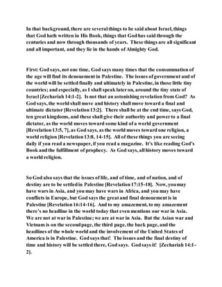 In that background, there are severalthings to be said about Israel, things
that God hath written in His Book, things that Godhas said through the
centuries and now through thousands of years. These things are all significant
and all important, and they lie in the hands of Almighty God.
First: God says, not one time, God says many times that the consummation of
the age will find its denouement in Palestine. The issues ofgovernment and of
the world will be settled finally and ultimately in Palestine, in those little tiny
countries; and especially, as I shall speak lateron, around the tiny state of
Israel[Zechariah 14:1-2]. Is not that an astonishing revelation from God? As
God says, the world shall move and history shall move toward a final and
ultimate dictator [Revelation13:2]. There shall be at the end time, says God,
ten greatkingdoms, and these shall give their authority and powerto a final
dictator, as the world moves toward some kind of a world government
[Revelation13:5, 7], as God says, as the world moves toward one religion, a
world religion [Revelation13:8, 14-15]. All of these things you are seeing
daily if you read a newspaper, if you read a magazine. It’s like reading God’s
Book and the fulfillment of prophecy. As God says, allhistory moves toward
a world religion.
So God also says that the issues of life, and of time, and of nation, and of
destiny are to be settledin Palestine [Revelation17:15-18]. Now, youmay
have wars in Asia, and you may have wars in Africa, and you may have
conflicts in Europe, but God says the greatand final denouement is in
Palestine [Revelation16:14-16]. And to my amazement, to my amazement
there’s no headline in the world today that even mentions our war in Asia.
We are not at war in Palestine;we are at war in Asia. But the Asian war and
Vietnam is on the secondpage, the third page, the back page, and the
headlines of the whole world and the involvement of the United States of
America is in Palestine. Godsays that! The issues and the final destiny of
time and history will be settled there, God says. Godsays it! [Zechariah 14:1-
2].
 
