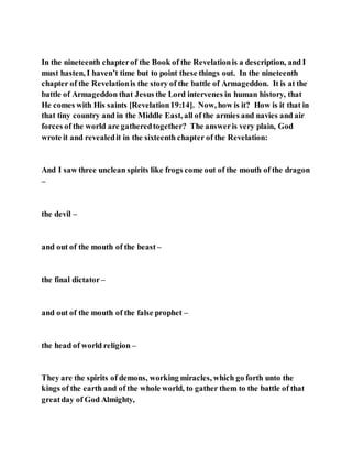 In the nineteenth chapterof the Book of the Revelationis a description, and I
must hasten, I haven’t time but to point these things out. In the nineteenth
chapter of the Revelationis the story of the battle of Armageddon. It is at the
battle of Armageddon that Jesus the Lord intervenes in human history, that
He comes with His saints [Revelation19:14]. Now, how is it? How is it that in
that tiny country and in the Middle East, all of the armies and navies and air
forces of the world are gatheredtogether? The answeris very plain, God
wrote it and revealedit in the sixteenth chapter of the Revelation:
And I saw three unclean spirits like frogs come out of the mouth of the dragon
–
the devil –
and out of the mouth of the beast –
the final dictator –
and out of the mouth of the false prophet –
the head of world religion –
They are the spirits of demons, working miracles, which go forth unto the
kings of the earth and of the whole world, to gather them to the battle of that
greatday of God Almighty,
 