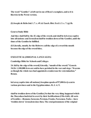 The word "Gentiles", is left out in one of Beza's exemplars, and so it is
likewise in the Persic version.
(f) Joseph. de Belio Jud. l. 7. c. 49. & Euseb. Hist. Eccl. l. 3. c. 7. (g) Ib.
Geneva Study Bible
And they shall fall by the {f} edge of the sword, and shall be led awaycaptive
into all nations: and Jerusalemshall be trodden down of the Gentiles, until the
times of the Gentiles be fulfilled.
(f) Literally, mouth, for the Hebrews callthe edge of a sword the mouth
because the edge of the sword bites.
EXEGETICAL(ORIGINAL LANGUAGES)
Cambridge Bible for Schools andColleges
24. fall by the edge of the sword] Literally, “mouth of the sword.” Genesis
34:26. 1,100,000 Jews are saidto have perished in the war and siege. “Itseems
as though the whole race had appointed a rendezvous for extermination.”
Renan.
led awaycaptive into all nations] Josephus speaksof97,000Jev]s sentto
various provinces and to the Egyptian mines. B. J. vi. 9.
shall be trodden dawn of the Gentiles] So that the very thing happened which
the Maccabees hadtried to avert by their fortifications (1Ma 4:60). All sorts
of Gentiles—Romans,Saracens,Persians, Franks,Norsemen, Turks—have
‘trodden down’ Jerusalemsince then. The estaipatounmene of the original
 