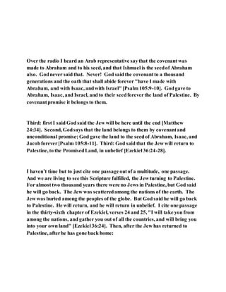 Over the radio I heard an Arab representative saythat the covenant was
made to Abraham and to his seed, and that Ishmael is the seedof Abraham
also. Godnever said that. Never! God saidthe covenantto a thousand
generations and the oath that shall abide forever "have I made with
Abraham, and with Isaac, andwith Israel" [Psalm 105:9-10]. Godgave to
Abraham, Isaac, and Israel, and to their seedforeverthe land of Palestine. By
covenantpromise it belongs to them.
Third: first I said God said the Jew will be here until the end [Matthew
24:34]. Second, Godsays that the land belongs to them by covenantand
unconditional promise; God gave the land to the seedof Abraham, Isaac, and
Jacobforever[Psalm 105:8-11]. Third: God said that the Jew will return to
Palestine, to the PromisedLand, in unbelief [Ezekiel36:24-28].
I haven’t time but to just cite one passageoutof a multitude, one passage.
And we are living to see this Scripture fulfilled, the Jew turning to Palestine.
For almosttwo thousand years there were no Jews in Palestine, but God said
he will go back. The Jew was scatteredamong the nations of the earth. The
Jew was buried among the peoples of the globe. But God said he will go back
to Palestine. He will return, and he will return in unbelief. I cite one passage
in the thirty-sixth chapter of Ezekiel, verses 24 and 25, "I will take you from
among the nations, and gather you out of all the countries, and will bring you
into your own land" [Ezekiel36:24]. Then, after the Jew has returned to
Palestine, afterhe has gone back home:
 