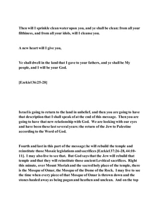 Then will I sprinkle cleanwaterupon you, and ye shall be clean: from all your
filthiness, and from all your idols, will I cleanse you.
A new heart will I give you,
Ye shall dwell in the land that I gave to your fathers, and ye shall be My
people, and I will be your God.
[Ezekiel36:25-28]
Israelis going to return to the land in unbelief, and then you are going to have
that description that I shall speak ofat the end of this message. Thenyou are
going to have that new relationship with God. We are looking with our eyes
and have been these last severalyears:the return of the Jew to Palestine
according to the Word of God.
Fourth and last in this part of the message:he will rebuild the temple and
reinstitute those Mosaic legislations andsacrifices [Ezekiel37:26-28, 44:10-
11]. I may also live to see that. But God says that the Jew will rebuild that
temple and that they will reinstitute those ancientLevitical sacrifices. Right
this minute, over Mount Moriahand the sacredholy place of the temple, there
is the Mosque of Omar, the Mosque of the Dome of the Rock. I may live to see
the time when every piece of that Mosque of Omar is thrown down and the
stones hauled awayas being paganand heathen and unclean. And on the top
 