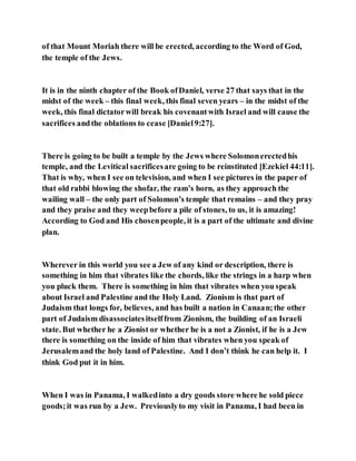 of that Mount Moriah there will be erected, according to the Word of God,
the temple of the Jews.
It is in the ninth chapter of the Book ofDaniel, verse 27 that says that in the
midst of the week – this final week, this final seven years – in the midst of the
week, this final dictatorwill break his covenantwith Israel and will cause the
sacrifices andthe oblations to cease [Daniel9:27].
There is going to be built a temple by the Jews where Solomonerectedhis
temple, and the Levitical sacrificesare going to be reinstituted [Ezekiel 44:11].
That is why, when I see on television, and when I see pictures in the paper of
that old rabbi blowing the shofar, the ram’s horn, as they approach the
wailing wall – the only part of Solomon’s temple that remains – and they pray
and they praise and they weepbefore a pile of stones, to us, it is amazing!
According to God and His chosenpeople, it is a part of the ultimate and divine
plan.
Wherever in this world you see a Jew of any kind or description, there is
something in him that vibrates like the chords, like the strings in a harp when
you pluck them. There is something in him that vibrates when you speak
about Israel and Palestine and the Holy Land. Zionism is that part of
Judaism that longs for, believes, and has built a nation in Canaan;the other
part of Judaism disassociatesitselffrom Zionism, the building of an Israeli
state. But whether he a Zionist or whether he is a not a Zionist, if he is a Jew
there is something on the inside of him that vibrates when you speak of
Jerusalemand the holy land of Palestine. And I don’t think he can help it. I
think God put it in him.
When I was in Panama, I walkedinto a dry goods store where he sold piece
goods;it was run by a Jew. Previouslyto my visit in Panama, I had been in
 