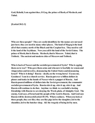 God; Behold, I am againstthee, O Gog, the prince of Rosh, of Meshech, and
Tubal.
[Ezekiel38:2-3]
Who are these people? Theyare easilyidentified, for the names are not used
just here; they are used in many other places. The land of Magog is the land
all of that country north of the Black and the CaspianSea. Theyused to call
it the land of the Scythians. Now you call it the land of the SovietUnion. The
prince of Rosh, that is Russia. Meshech, thatis Moscow. Tubal, that is
Toblosk. The ancientand modern cities of Moscowand Toblosk.
Who is back of Nasserand the socialistgovernmentof Syria? Who is egging
them on to war? Who gave them arms and who now is fearfully in venom and
vituperation and invective, denouncing the United States and denouncing
Israel? Who is it doing? Russia – death, on the wrong horse! Excuse me.
Goodness! I am in a church service. Russia put over a billion dollars in
planes and tanks in the hands of Nasserwho is a puppet of Russia. And
Russia poured millions of dollars into the Sovietgovernment, the communist
socialistgovernmentof Syria. Russia stirs it up, stirs it up, stirs it up. And
Russia will continue to do that. Anytime we think we canbuild a lasting
friendship with Russia we are denying the Word, plain, of Almighty God. The
enemy, God says, of Israeland the people of the Lord is Russia. And God says
Russia will be destroyed[Ezekiel38-39]. Whata sadness. Whenyou look at
those people, they are like; they are like pigs led to the slaughter, led to the
shambles, led to the butcher shop. Ah! the tragedy of being led by men.
 