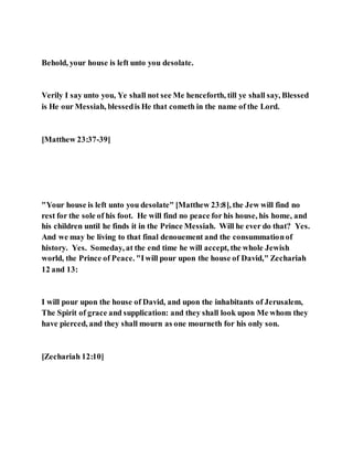 Behold, your house is left unto you desolate.
Verily I say unto you, Ye shall not see Me henceforth, till ye shall say, Blessed
is He our Messiah, blessedis He that cometh in the name of the Lord.
[Matthew 23:37-39]
"Your house is left unto you desolate" [Matthew 23:8], the Jew will find no
rest for the sole of his foot. He will find no peace for his house, his home, and
his children until he finds it in the Prince Messiah. Will he ever do that? Yes.
And we may be living to that final denouement and the consummationof
history. Yes. Someday, at the end time he will accept, the whole Jewish
world, the Prince of Peace. "Iwill pour upon the house of David," Zechariah
12 and 13:
I will pour upon the house of David, and upon the inhabitants of Jerusalem,
The Spirit of grace and supplication: and they shall look upon Me whom they
have pierced, and they shall mourn as one mourneth for his only son.
[Zechariah 12:10]
 