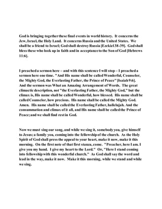God is bringing togetherthese final events in world history. It concerns the
Jew, Israel, the Holy Land. It concerns Russia andthe United States. We
shall be a friend to Israel; Godshall destroyRussia [Ezekiel38-39]. Godshall
bless these who look up in faith and in acceptanceto the Son of God [Hebrews
11:6].
I preacheda sermon here – and with this sentence I will stop – I preacheda
sermon here one time. "And His name shall be calledWonderful, Counselor,
the Mighty God, the Everlasting Father, the Prince of Peace"[Isaiah9:6].
And the sermon was What an Amazing Arrangement of Words. The great
climactic description, not "the Everlasting Father, the Mighty God," but the
climax is, His name shall be calledWonderful, how blessed. His name shall be
calledCounselor, how precious. His name shall be called the Mighty God.
Amen. His name shall be calledthe Everlasting Father, hallelujah. And the
consummation and climax of it all, and His name shall be calledthe Prince of
Peace;and we shall find restin God.
Now we must sing our song, and while we sing it, somebodyyou, give himself
to Jesus;a family you, coming into the fellowshipof the church. As the Holy
Spirit of Godshall press the appeal to your heart, make it now, make it this
morning. On the first note of that first stanza, come. "Preacher, here I am. I
give you my hand. I give my heart to the Lord." Or, "Here I stand coming
into fellowshipwith this wonderful church." As Godshall saythe word and
lead in the way, make it now. Make it this morning, while we stand and while
we sing.
 