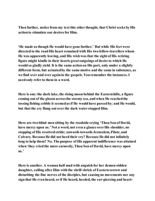 Then further, notice from my text this other thought, that Christ seeks by His
actionto stimulate our desires for Him.
‘He made as though He would have gone further.’ But while His feet were
directed to the road His heart remained with His two fellow-travellers whom
He was apparently leaving, and His wish was that the sight of His retiring
figure might kindle in their hearts greatoutgoings of desire to which He
would so gladly yield. It is the same actionon His part, only under a slightly
different form, but actuatedby the same motive and the same in substance, as
we find over and over againin the gospels. Youremember the instances. I
need only refer to them in a word.
Here is one: the dark lake, the rising moon behind the Easternhills, a figure
coming out of the gloom acrossthe stormy sea, and when He reachedthe
tossing fishing cobble it seemedas if He would have passedby; and He would,
but that the cry flung out over the dark waterstopped Him.
Here are two blind men sitting by the roadside crying ‘Thou Son of David,
have mercy upon us.’ Not a word, not even a glance overHis shoulder, no
stopping of His resolvedstride; onwards towards Jerusalem, Pilate, and
Calvary. BecauseHe did not heed their cry? Because He did not infinitely
long to help them? No. The purpose of His apparent indifference was attained
when ‘they cried the more earnestly, Thou Son of David, have mercy upon
us.’
Here is another. A woman half mad with anguish for her demon-ridden
daughter, calling after Him with the shrill shriek of Easternsorrow and
disturbing the fine nerves of the disciples, but causing no movements nor any
sign that He even heard, or if He heard, heeded, the ear-piercing and heart-
 