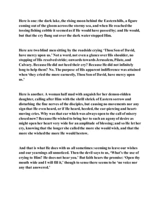 Here is one: the dark lake, the rising moon behind the Easternhills, a figure
coming out of the gloom acrossthe stormy sea, and when He reachedthe
tossing fishing cobble it seemedas if He would have passedby; and He would,
but that the cry flung out over the dark waterstopped Him.
Here are two blind men sitting by the roadside crying ‘Thou Son of David,
have mercy upon us.’ Not a word, not even a glance overHis shoulder, no
stopping of His resolvedstride; onwards towards Jerusalem, Pilate, and
Calvary. BecauseHe did not heed their cry? Because He did not infinitely
long to help them? No. The purpose of His apparent indifference was attained
when ‘they cried the more earnestly, Thou Son of David, have mercy upon
us.’
Here is another. A woman half mad with anguish for her demon-ridden
daughter, calling after Him with the shrill shriek of Eastern sorrow and
disturbing the fine nerves of the disciples, but causing no movements nor any
sign that He even heard, or if He heard, heeded, the ear-piercing and heart-
moving cries. Why was that ear which was always open to the call of misery
closednow? BecauseHe wished to bring her to such an agonyof desire as
might open her heart very wide for an amplitude of blessing;and so He let her
cry, knowing that the longershe calledthe more she would wish, and that the
more she wishedthe more He would bestow.
And that is what He does with us all sometimes:seeming to leave our wishes
and our yearnings all unnoticed. Then the devil says to us, ‘What’s the use of
crying to Him? He does not hear you.’ But faith hears the promise: ‘Open thy
mouth wide and I will fill it,’ though to sense there seems to be ‘no voice nor
any that answered.’
 