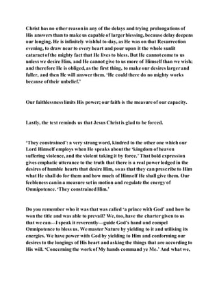 Christ has no other reasonin any of the delays and trying prolongations of
His answers than to make us capable of largerblessing, because delaydeepens
our longing. He is infinitely wishful to-day, as He was on that Resurrection
evening, to draw near to every heart and pour upon it the whole sunlit
cataractofthe mighty fact that He lives to bless. But He cannotcome to us
unless we desire Him, and He cannot give to us more of Himself than we wish;
and therefore He is obliged, as the first thing, to make our desires largerand
fuller, and then He will answerthem. ‘He could there do no mighty works
because oftheir unbelief.’
Our faithlessnesslimits His power; our faith is the measure of our capacity.
Lastly, the text reminds us that Jesus Christis glad to be forced.
‘They constrained’: a very strong word, kindred to the other one which our
Lord Himself employs when He speaks aboutthe ‘kingdom of heaven
suffering violence, and the violent taking it by force.’That bold expression
gives emphatic utterance to the truth that there is a real powerlodged in the
desires of humble hearts that desire Him, so as that they can prescribe to Him
what He shall do for them and how much of Himself He shall give them. Our
feebleness canin a measure setin motion and regulate the energy of
Omnipotence. ‘They constrainedHim.’
Do you remember who it was that was called ‘a prince with God’ and how he
won the title and was able to prevail? We, too, have the charter given to us
that we can—I speak it reverently—guide God’s hand and compel
Omnipotence to bless us. We master Nature by yielding to it and utilising its
energies. We have power with God by yielding to Him and conforming our
desires to the longings of His heart and asking the things that are according to
His will. ‘Concerning the work of My hands command ye Me.’ And what we,
 