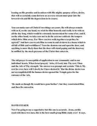 leaning on His promise and in unison with His mighty purpose of love, desire,
that will as certainly come down to us as every stream must pour into the
lowestlevels and fill the depressions in its course.
You can make sure of Christ if two things are yours. He will always remain
with us if, on the one hand, we wish for Him honestly and really to be with us
all the day long, which would be extremely inconvenient for some of us; and if,
on the other hand, we take care not to do the acts nor cultivate the tempers
which drive Him away. For‘How can two walk togetherexceptthey be
agreed?’And how can we ask Him to come in and sit down in a house which is
all full of filth and worldliness? Turn the demons out and open the door, and
anything is more likely than that the door will stand gaping and the doorway
be unfilled by the meek presence of the Christ that enters in.
The old prayer is susceptible of application to our community and to our
individual hearts. When Israelprayed, ‘Arise, O Lord, into Thy rest; Thou
and the Ark of Thy strength,’ the answerwas prompt and certain. ‘This is My
rest for ever; here will I dwell, for I have desired it.’ But the divine desire was
not accomplishedtill the human desire opened the Temple gates for the
entrance of the Ark.
‘He made as though He would have gone further’; but they constrainedHim,
and then He entered in.
DAVID FELKER
Now I’m going to use a superlative but this one is accurate. Jesus, onthis
road with these two men, this is the best small-group Bible study ever! It says,
 
