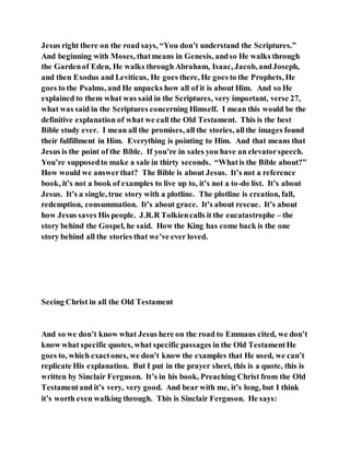 Jesus right there on the road says, “You don’t understand the Scriptures.”
And beginning with Moses, thatmeans in Genesis, andso He walks through
the Gardenof Eden, He walks through Abraham, Isaac, Jacob, andJoseph,
and then Exodus and Leviticus, He goes there, He goes to the Prophets, He
goes to the Psalms, and He unpacks how all of it is about Him. And so He
explained to them what was said in the Scriptures, very important, verse 27,
what was said in the Scriptures concerning Himself. I mean this would be the
definitive explanation of what we call the Old Testament. This is the best
Bible study ever. I mean all the promises, all the stories, allthe images found
their fulfillment in Him. Everything is pointing to Him. And that means that
Jesus is the point of the Bible. If you’re in sales you have an elevatorspeech.
You’re supposedto make a sale in thirty seconds. “Whatis the Bible about?”
How would we answerthat? The Bible is about Jesus. It’s not a reference
book, it’s not a book of examples to live up to, it’s not a to-do list. It’s about
Jesus. It’s a single, true story with a plotline. The plotline is creation, fall,
redemption, consummation. It’s about grace. It’s about rescue. It’s about
how Jesus saves His people. J.R.R Tolkiencalls it the eucatastrophe – the
story behind the Gospel, he said. How the King has come back is the one
story behind all the stories that we’ve ever loved.
Seeing Christ in all the Old Testament
And so we don’t know what Jesus here on the road to Emmaus cited, we don’t
know what specific quotes, what specific passages in the Old TestamentHe
goes to, which exactones, we don’t know the examples that He used, we can’t
replicate His explanation. But I put in the prayer sheet, this is a quote, this is
written by Sinclair Ferguson. It’s in his book, Preaching Christ from the Old
Testamentand it’s very, very good. And bear with me, it’s long, but I think
it’s worth even walking through. This is Sinclair Ferguson. He says:
 