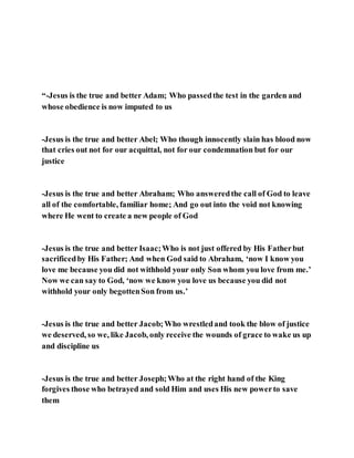 “-Jesus is the true and better Adam; Who passedthe test in the garden and
whose obedience is now imputed to us
-Jesus is the true and better Abel; Who though innocently slain has blood now
that cries out not for our acquittal, not for our condemnation but for our
justice
-Jesus is the true and better Abraham; Who answeredthe call of God to leave
all of the comfortable, familiar home; And go out into the void not knowing
where He went to create a new people of God
-Jesus is the true and better Isaac;Who is not just offered by His Fatherbut
sacrificedby His Father; And when God said to Abraham, ‘now I know you
love me because you did not withhold your only Son whom you love from me.’
Now we can say to God, ‘now we know you love us because you did not
withhold your only begottenSon from us.’
-Jesus is the true and better Jacob;Who wrestledand took the blow of justice
we deserved, so we, like Jacob, only receive the wounds of grace to wake us up
and discipline us
-Jesus is the true and better Joseph;Who at the right hand of the King
forgives those who betrayed and sold Him and uses His new powerto save
them
 