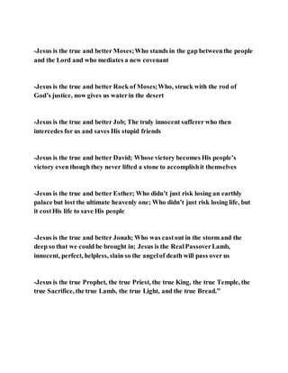 -Jesus is the true and better Moses;Who stands in the gap betweenthe people
and the Lord and who mediates a new covenant
-Jesus is the true and better Rock of Moses;Who, struck with the rod of
God’s justice, now gives us waterin the desert
-Jesus is the true and better Job; The truly innocent sufferer who then
intercedes for us and saves His stupid friends
-Jesus is the true and better David; Whose victory becomes His people’s
victory even though they never lifted a stone to accomplishit themselves
-Jesus is the true and better Esther; Who didn’t just risk losing an earthly
palace but lost the ultimate heavenly one; Who didn’t just risk losing life, but
it costHis life to save His people
-Jesus is the true and better Jonah; Who was castout in the storm and the
deep so that we could be brought in; Jesus is the RealPassoverLamb,
innocent, perfect, helpless, slain so the angelof death will pass over us
-Jesus is the true Prophet, the true Priest, the true King, the true Temple, the
true Sacrifice, the true Lamb, the true Light, and the true Bread.”
 