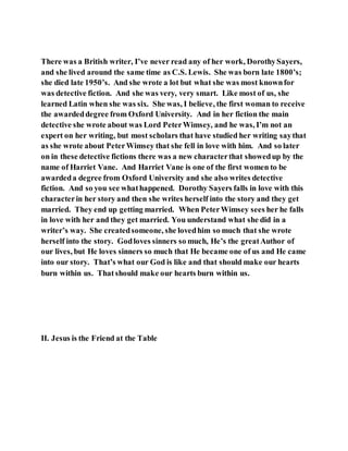 There was a British writer, I’ve never read any of her work, DorothySayers,
and she lived around the same time as C.S. Lewis. She was born late 1800’s;
she died late 1950’s. And she wrote a lot but what she was most knownfor
was detective fiction. And she was very, very smart. Like most of us, she
learned Latin when she was six. She was, I believe, the first woman to receive
the awardeddegree from Oxford University. And in her fiction the main
detective she wrote about was Lord PeterWimsey, and he was, I’m not an
expert on her writing, but most scholars that have studied her writing saythat
as she wrote about PeterWimsey that she fell in love with him. And so later
on in these detective fictions there was a new characterthat showedup by the
name of Harriet Vane. And Harriet Vane is one of the first women to be
awardeda degree from Oxford University and she also writes detective
fiction. And so you see whathappened. Dorothy Sayers falls in love with this
characterin her story and then she writes herself into the story and they get
married. They end up getting married. When PeterWimsey sees her he falls
in love with her and they get married. You understand what she did in a
writer’s way. She createdsomeone, she lovedhim so much that she wrote
herself into the story. Godloves sinners so much, He’s the greatAuthor of
our lives, but He loves sinners so much that He became one of us and He came
into our story. That’s what our God is like and that should make our hearts
burn within us. Thatshould make our hearts burn within us.
II. Jesus is the Friend at the Table
 