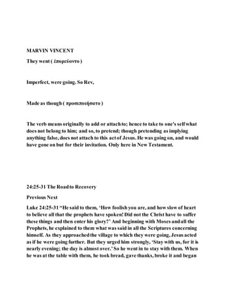 MARVIN VINCENT
They went ( ἐπορεύοντο )
Imperfect, were going. So Rev,
Made as though ( προσεποιήσατο )
The verb means originally to add or attachto; hence to take to one's selfwhat
does not belong to him; and so, to pretend; though pretending as implying
anything false, does not attach to this actof Jesus. He was going on, and would
have gone on but for their invitation. Only here in New Testament.
24:25-31 The Roadto Recovery
Previous Next
Luke 24:25-31 “He said to them, ‘How foolish you are, and how slow of heart
to believe all that the prophets have spoken!Did not the Christ have to suffer
these things and then enter his glory?’ And beginning with Moses andall the
Prophets, he explained to them what was said in all the Scriptures concerning
himself. As they approachedthe village to which they were going, Jesus acted
as if he were going further. But they urged him strongly, ‘Stay with us, for it is
nearly evening; the day is almost over.’So he went in to stay with them. When
he was at the table with them, he took bread, gave thanks, broke it and began
 