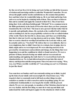 for the rest of our lives it is by being our Lord. In him are hid all the treasures
of wisdom and knowledge andhe is calledthe Wonderful Counsellor. We are
always his pupils and he teaches andinforms us. He assumes that position
here and that is how he wonderfully helps us. He is our kind and loving God,
and so we see he begins by rebuking both of them. They are there to listen to
him and to considerand apply his counsels to their lives. They’d not been
doing that. So he calls them foolishpeople “Oh fools!” It is a common term in
the Bible particularly in the book of Proverbs where there are four synonyms
translated by the word ‘fool.’ The issue is not a person’s IQ but rather that he
is morally and spiritually obtuse. He can look at the wealthof God’s wisdom
and see nothing in it, but he can getgirlishly excited over the so-calledwisdom
of the world. That is the fool. He is a dense man, and I have an awful feeling
that that is what our Lord is say-ing about us and to us today. Think of this,
that we went to church to worship God and there the Lord met with us, and
he actually said to us, “You fools!” He told us that we were dullards, that we
were simpletons, that we didn’t know how to evaluate, how to judge, how to
think aright and so we were depressed. We were allowing ourselves to be
governedby circumstances andaccidents and change, by the things that were
happening to us and the conditions in which we found ourselves. We were a
prisoner of them, instead of using our minds and our rea-sonand our
understanding and applying the truth that we’ve receivedfrom God to the
situation before us. No, we had allowedourselves to get into this state of
misery and dejection and discouragement. These two men were saying, “Woe,
woe, woe!What a terrible world this is!” I am asking you can’t we Christians
be just like them?
You come here on Sundays and I am constantlyasking you to think, to gird
up the loins of your minds and reasonaright. Dr. Lloyd-Jones says, “The
tragedy is that we constantly tend to fall back on other things in order
somehow or another to relieve ourselves and to keepthings going. We are
sentimental. Sentimentality is very largelythe trouble with the present
church. We are very nice people, we members of the Christian church, but we
are very foolish. And the first thing we must do is wake up and think and
understand the truth and begin to apply it to the situation in which we find
 