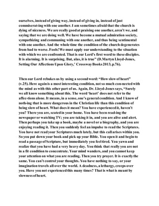 ourselves, insteadof giving way, instead of giving in, instead of just
commiserat-ing with one another. I am sometimes afraid that the church is
dying of niceness. We are really goodat praising one another, aren’t we, and
saying that we are doing well. We have become a mutual admiration society,
sympathizing and communing with one another, and thus being sentimental
with one another. And the whole time the condition of the church degenerates
from bad to worse. Fools!We must apply our understanding to the situation
with which we are confronted. That is our Lord’s first word to these disciples.
It is alarming. It is surprising. But, alas, it is true” (D.Martyn Lloyd-Jones,
Setting Our Affections Upon Glory,’ CrosswayBooks2013, p.76).
Then our Lord rebukes us by using a secondword: “How slow of heart”
(v.25). Here againis a most interesting condition, not so much con-nectedwith
the mind as with this other part of us. Again, Dr. Lloyd-Jones says, “Surely
we all know something about this. The word ‘heart’ does not refer to the
affec-tions alone. It means, in a sense, one’s generalcondition. And I know of
noth-ing that is more dangerous in the Christian life than this condition of
being slow of heart. What does it mean? You have experiencedit, haven’t
you? There you are, seatedin your home. You have been read-ing the
newspaperor watching TV; you are taking it in, and you are alive and alert.
Then perhaps you take up a book, maybe a novel or a biography, and you are
enjoying reading it. Then you suddenly feel an impulse to read the Scriptures.
You have not readyour Scriptures much lately, but this callarises within you.
So you put down your book and pick up your Bible. You open it and begin to
read a passageofScripture, but immediately you feeltired. You yawn and
realize that you have had a very heavy day. You think that really you are not
in a fit condition to concentrate. Your mind wanders, and you cannot keep
your attention on what you are reading. Then you try prayer. It is exactlythe
same. You can’t control your thoughts. You have nothing to say, or your
imagination travels all over the world. A deadness, a lethargy, creeps over
you. Have you not experiencedthis many times? That is what is meant by
slownessofheart.
 
