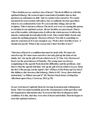 “‘How foolishyou are, and how slow of heart!’ The devil afflicts us with this
spiritual lethargy. He seems to inject some kind of jaundice into us that
paralyzes us and makes us dull. And we cannot rouse ourselves. We canbe
ani-mated in conversationwith others, but we suddenly become speechless
when we are confronted by God. We canread other things, but not the
Scripture. This is slowness ofheart. The devil, as it were, is causing this poison
to circulate in our spiritual system. All our faculties are para-lyzed. That is
one of the troubles with depression. It affects the whole person. It affects the
muscles, and people become physically weak. Theycannot think clearly and
cannot do anything properly. Slowness ofheart. Now this is something we
must be conscious of. It is not enoughto say, ‘Well, I don’t feel like it now.’ I
should ask myself, ‘What is the reasonwhy I don’t feel like it now?’
“Slownessofheart is a condition that must be dealt with. We must stir
ourselves up. We must rouse ourselves:not only gird up the loins of our
minds, but ‘stir up the gift of God, which is in us’ (2 Tim. 1:6). Slownessof
heart was the greatdisease ofTimothy. The young man was always
complaining to the apostle Paul about his difficulties and his problems. And
that is what the apostle tells him: Stir up the gift of God, which is in you. Rake
the fire! [“Do not put out the Spirit’s fire” (IThess.5:19])Wake up! Get rid of
this dullness, this slowness,this lethargy. Shake it off. ‘Away, thou sloth and
melancholy,’ as Milton once put it” (D. Martyn Lloyd-Jones, Setting Our
Affections upon Glory, Crossway, 2013, p.78)
So our Lord doesn’t upbraid them for leaving Jerusalemand walking back
home. That was understandable given the circumstances ofthe past days and
the fragmentary information they’d received. But first he diagnoses their
condition. It is this, that they were slow of heart and foolish. Then he begins to
treat this spiritual sickness.
 