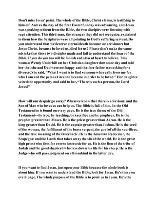 Don’t miss Jesus’ point. The whole of the Bible, Christ claims, is testifying to
himself. And as the day of the first EasterSunday was advancing, and Jesus
was speaking to them from the Bible, the two disciples were listening with
rapt attention. This third man, the strangerthey did not recognize, explained
to them how the Scriptures were all pointing to God’s suffering servant. Do
you understand that we deserve eternal death because we are sinners but
Jesus Christ, because he loved us, died for us? Please don’t make the same
mistake that these two disciples made and fail to understand the heart of the
Bible. If you do you too will be foolish and slow of heart to believe. This
woman Wendy Underhill sather Christian daughter down one day and told
her that she and Dad were not happy and that her father was asking fora
divorce. She said, “WhatI want is to find someone who really loves me for
who I am and the personI need to become in order to be loved.” Her daughter
seizedthe opportunity and said to her, “There is such a person, the Lord
Jesus!”
How will our despair go away? Whenwe know that there is a Saviour, and the
Son of Man who loves us can help us. The Bible is full of him. In the Old
Testamenthe is found on every page. He is the true theme of the Old
Testament—bytype, by teaching, by sacrifice and by prophecy. He is the
prophet greaterthan Moses. He is the priest greaterthan Aaron. He is the
king greaterthan David. He is the captain greaterthan Joshua. He is the seed
of the woman, the fulfillment of the brass serpent, the goalof all the sacrifices,
and the true meaning of the tabernacle. He is the Kinsman Redeemer, the
Scapegoatandthe Lamb that takes awaythe sin of the world. He is the great
high priest who lives for everto intercede for us. He is the lion of the tribe of
Judah and the goodshepherd who lays down his life for his sheep. He is the
Judge who will pass judgment on all mankind in the latter day.
If you want to find Jesus, just open your Bible because the whole book is
about him. If you want to understand the Bible, look for Jesus. He’s there on
every page. The whole purpose of the Bible is to point us to Jesus. He’s the
 
