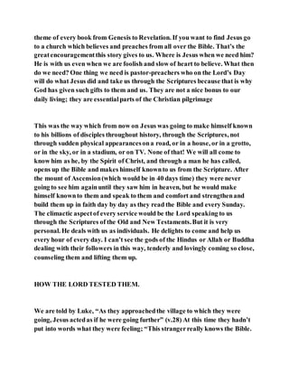 theme of every book from Genesis to Revelation. If you want to find Jesus go
to a church which believes and preaches from all over the Bible. That’s the
greatencouragementthis story gives to us. Where is Jesus when we need him?
He is with us even when we are foolish and slow of heart to believe. What then
do we need? One thing we need is pastor-preachers who on the Lord’s Day
will do what Jesus did and take us through the Scriptures because that is why
God has given such gifts to them and us. They are not a nice bonus to our
daily living; they are essentialparts of the Christian pilgrimage
This was the way which from now on Jesus was going to make himself known
to his billions of disciples throughout history, through the Scriptures, not
through sudden physical appearancesona road, or in a house, or in a grotto,
or in the sky, or in a stadium, or on TV. None of that! We will all come to
know him as he, by the Spirit of Christ, and through a man he has called,
opens up the Bible and makes himself knownto us from the Scripture. After
the mount of Ascension(which would be in 40 days time) they were never
going to see him againuntil they saw him in heaven, but he would make
himself knownto them and speak to them and comfort and strengthenand
build them up in faith day by day as they read the Bible and every Sunday.
The climactic aspectof every service would be the Lord speaking to us
through the Scriptures of the Old and New Testaments.But it is very
personal. He deals with us as individuals. He delights to come and help us
every hour of every day. I can’t see the gods of the Hindus or Allah or Buddha
dealing with their followers in this way, tenderly and lovingly coming so close,
counseling them and lifting them up.
HOW THE LORD TESTED THEM.
We are told by Luke, “As they approachedthe village to which they were
going, Jesus actedas if he were going further” (v.28) At this time they hadn’t
put into words what they were feeling; “This strangerreally knows the Bible.
 