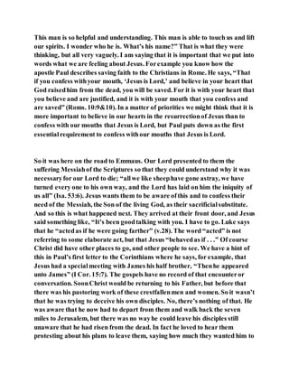 This man is so helpful and understanding. This man is able to touch us and lift
our spirits. I wonder who he is. What’s his name?” That is what they were
thinking, but all very vaguely. I am saying that it is important that we put into
words what we are feeling about Jesus. Forexample you know how the
apostle Paul describes saving faith to the Christians in Rome. He says, “That
if you confess withyour mouth, ‘Jesus is Lord,’ and believe in your heart that
God raisedhim from the dead, you will be saved. For it is with your heart that
you believe and are justified, and it is with your mouth that you confess and
are saved” (Roms. 10:9&10). In a matter of priorities we might think that it is
more important to believe in our hearts in the resurrectionof Jesus than to
confess with our mouths that Jesus is Lord, but Paul puts down as the first
essentialrequirement to confess withour mouths that Jesus is Lord.
So it was here on the road to Emmaus. Our Lord presented to them the
suffering Messiahof the Scriptures so that they could understand why it was
necessaryfor our Lord to die; “allwe like sheephave gone astray, we have
turned every one to his own way, and the Lord has laid on him the iniquity of
us all” (Isa. 53:6). Jesus wants them to be aware ofthis and to confess their
need of the Messiah, the Son of the living God, as their sacrificialsubstitute.
And so this is what happened next. They arrived at their front door, and Jesus
said something like, “It’s been goodtalking with you. I have to go. Luke says
that he “actedas if he were going farther” (v.28). The word “acted” is not
referring to some elaborate act, but that Jesus “behavedas if . . .” Of course
Christ did have other places to go, and other people to see. We have a hint of
this in Paul’s first letter to the Corinthians where he says, for example, that
Jesus had a specialmeeting with James his half brother, “Thenhe appeared
unto James” (I Cor. 15:7). The gospels have no record of that encounteror
conversation. SoonChrist would be returning to his Father, but before that
there was his pastoring work of these crestfallenmen and women. So it wasn’t
that he was trying to deceive his own disciples. No, there’s nothing of that. He
was aware that he now had to depart from them and walk back the seven
miles to Jerusalem, but there was no wayhe could leave his disciples still
unaware that he had risen from the dead. In fact he loved to hear them
protesting about his plans to leave them, saying how much they wanted him to
 