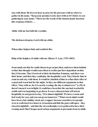 stay with them. He loves to hear us pray for his presence with us when we
gather in his name. “Keep your promise Lord; meet with us O Christ; we are
gathering in your name.” There are the words of the famous hymn basedon
this response oftheirs . . .
Abide with me fast falls the eventide,
The darkness deepens, Lord with me abide.
When other helpers fade and comforts flee
Help of the helpless, O abide with me. (Henry F. Lyte, 1793-1847).
Jesus made out that he could chooseto go on just then, and leave them behind,
so that that thought would cause them to realise just how dependent on him
they’d become. They’d arrived at their destination, Emmaus, and there was
their home, and then they could play the hospitality card. They’d invite him to
come in and stay with them. It would be churlish of him to refuse their offer of
a meal and warm bed for the night. So they use different arguments to that
effect, “Staywith us, for it is nearly evening; the day is almostover” (v.29). It
doesn’t mean it was twilight. It could have been that the sun had reachedits
zenith and was beginning to go down. It was a characteristic ofEastern
hospitality to ask guests to stay, “It is almost nightfall. We have a room and
bed ready for you, and you can go on tomorrow.” What was in mind would
have been a late midday meal, not a supper, because soonthese two people
were to walk back two hours to Jerusalemand find the gates still open – they
closedat nightfall – and that the elevendisciples were gatheredto have their
evening meal. But Cleopas usedvarious arguments to persuade Jesus to abide
 