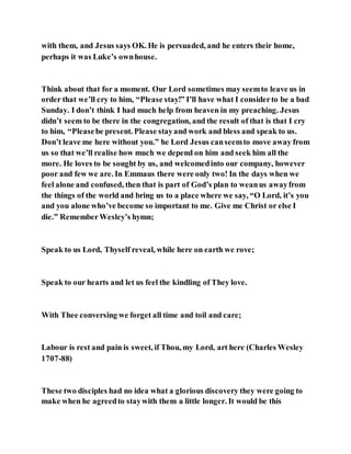 with them, and Jesus says OK. He is persuaded, and he enters their home,
perhaps it was Luke’s ownhouse.
Think about that for a moment. Our Lord sometimes may seemto leave us in
order that we’ll cry to him, “Please stay!” I’ll have what I considerto be a bad
Sunday. I don’t think I had much help from heaven in my preaching. Jesus
didn’t seem to be there in the congregation, and the result of that is that I cry
to him, “Pleasebe present. Please stayand work and bless and speak to us.
Don’t leave me here without you.” he Lord Jesus canseemto move away from
us so that we’ll realise how much we depend on him and seek him all the
more. He loves to be sought by us, and welcomedinto our company, however
poor and few we are. In Emmaus there were only two! In the days when we
feel alone and confused, then that is part of God’s plan to weanus awayfrom
the things of the world and bring us to a place where we say, “O Lord, it’s you
and you alone who’ve become so important to me. Give me Christ or else I
die.” RememberWesley’s hymn;
Speak to us Lord, Thyself reveal, while here on earth we rove;
Speak to our hearts and let us feel the kindling of They love.
With Thee conversing we forget all time and toil and care;
Labour is rest and pain is sweet, if Thou, my Lord, art here (Charles Wesley
1707-88)
These two disciples had no idea what a glorious discovery they were going to
make when he agreedto staywith them a little longer. It would be this
 