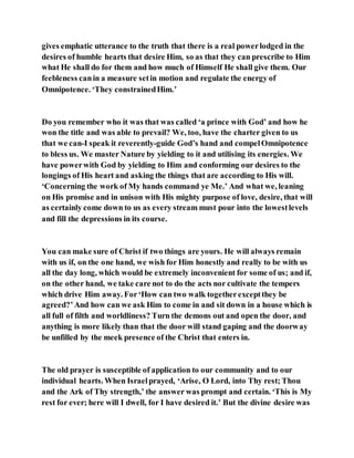 gives emphatic utterance to the truth that there is a real powerlodged in the
desires of humble hearts that desire Him, so as that they can prescribe to Him
what He shall do for them and how much of Himself He shall give them. Our
feebleness canin a measure setin motion and regulate the energy of
Omnipotence. ‘They constrainedHim.’
Do you remember who it was that was called ‘a prince with God’ and how he
won the title and was able to prevail? We, too, have the charter given to us
that we can-I speak it reverently-guide God’s hand and compelOmnipotence
to bless us. We master Nature by yielding to it and utilising its energies. We
have powerwith God by yielding to Him and conforming our desires to the
longings of His heart and asking the things that are according to His will.
‘Concerning the work of My hands command ye Me.’ And what we, leaning
on His promise and in unison with His mighty purpose of love, desire, that will
as certainly come down to us as every stream must pour into the lowestlevels
and fill the depressions in its course.
You can make sure of Christ if two things are yours. He will always remain
with us if, on the one hand, we wish for Him honestly and really to be with us
all the day long, which would be extremely inconvenient for some of us; and if,
on the other hand, we take care not to do the acts nor cultivate the tempers
which drive Him away. For‘How can two walk togetherexceptthey be
agreed?’And how can we ask Him to come in and sit down in a house which is
all full of filth and worldliness? Turn the demons out and open the door, and
anything is more likely than that the door will stand gaping and the doorway
be unfilled by the meek presence of the Christ that enters in.
The old prayer is susceptible of application to our community and to our
individual hearts. When Israelprayed, ‘Arise, O Lord, into Thy rest; Thou
and the Ark of Thy strength,’ the answer was prompt and certain. ‘This is My
rest for ever; here will I dwell, for I have desired it.’ But the divine desire was
 